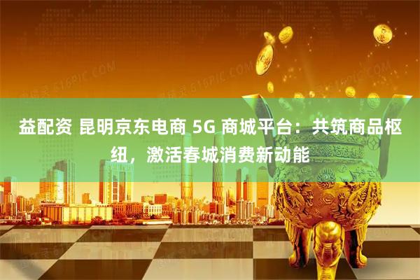 益配资 昆明京东电商 5G 商城平台：共筑商品枢纽，激活春城消费新动能