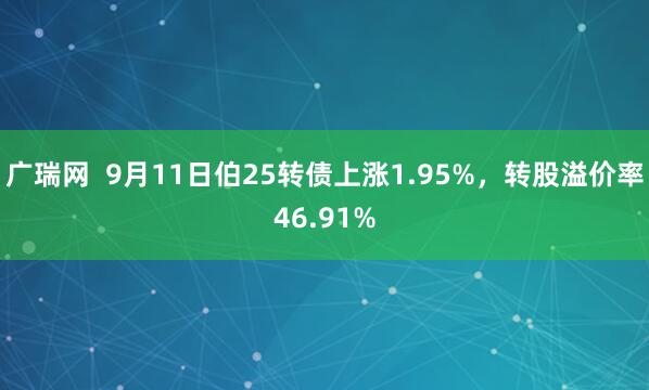 广瑞网  9月11日伯25转债上涨1.95%，转股溢价率46.91%