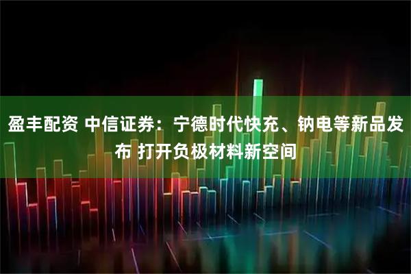 盈丰配资 中信证券：宁德时代快充、钠电等新品发布 打开负极材料新空间