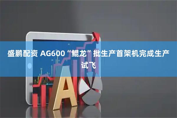 盛鹏配资 AG600“鲲龙”批生产首架机完成生产试飞