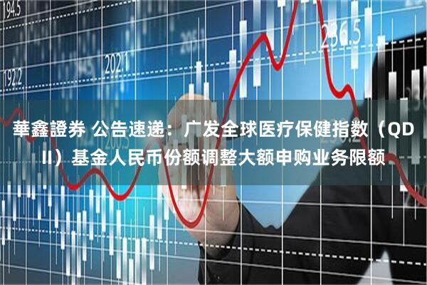 華鑫證券 公告速递：广发全球医疗保健指数（QDII）基金人民币份额调整大额申购业务限额