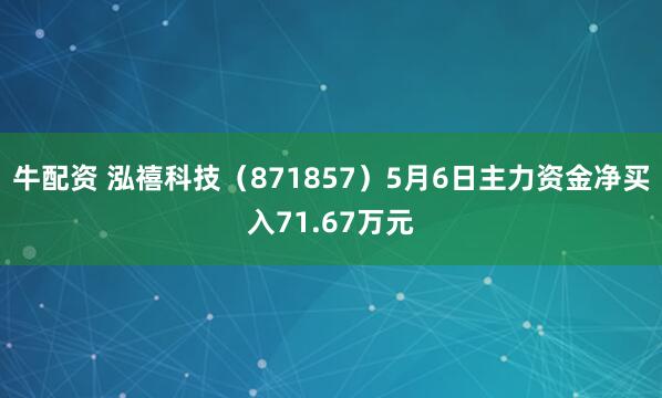 牛配资 泓禧科技（871857）5月6日主力资金净买入71.67万元
