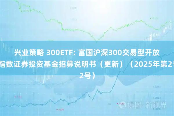 兴业策略 300ETF: 富国沪深300交易型开放式指数证券投资基金招募说明书（更新）（2025年第2号）
