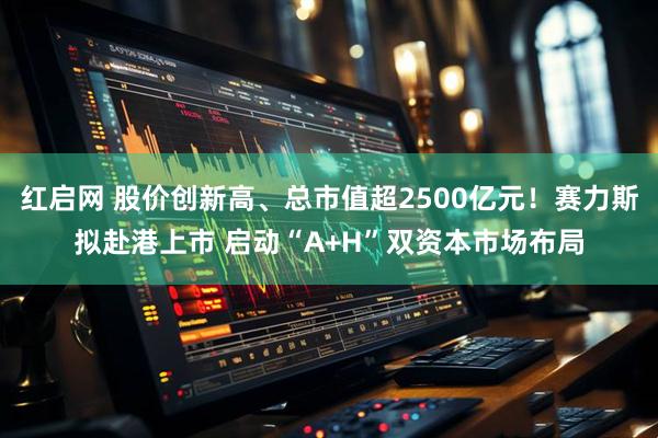 红启网 股价创新高、总市值超2500亿元！赛力斯拟赴港上市 启动“A+H”双资本市场布局
