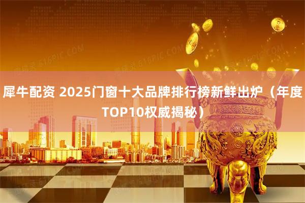 犀牛配资 2025门窗十大品牌排行榜新鲜出炉（年度TOP10权威揭秘）