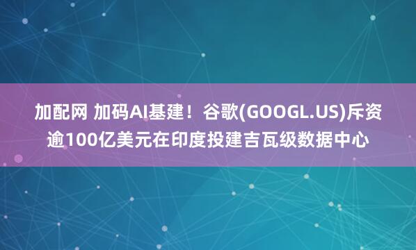 加配网 加码AI基建！谷歌(GOOGL.US)斥资逾100亿美元在印度投建吉瓦级数据中心