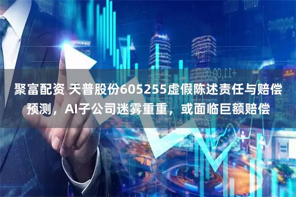聚富配资 天普股份605255虚假陈述责任与赔偿预测，AI子公司迷雾重重，或面临巨额赔偿