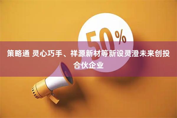 策略通 灵心巧手、祥源新材等新设灵澄未来创投合伙企业