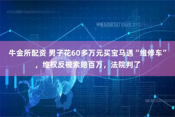 牛金所配资 男子花60多万元买宝马遇“维修车”，维权反被索赔百万，法院判了