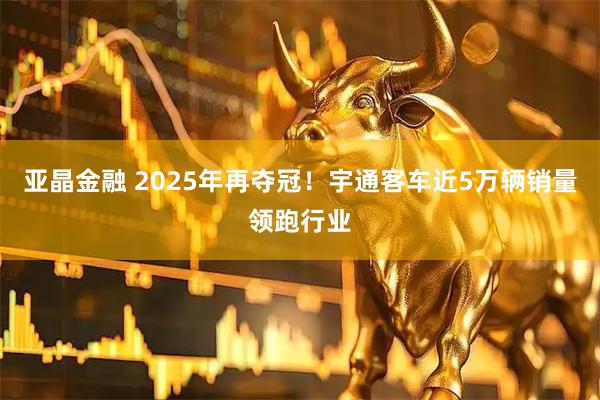 亚晶金融 2025年再夺冠！宇通客车近5万辆销量领跑行业