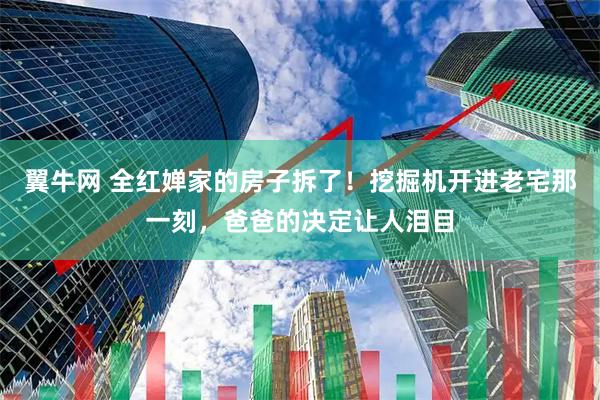 翼牛网 全红婵家的房子拆了！挖掘机开进老宅那一刻，爸爸的决定让人泪目