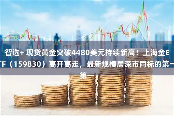 智选+ 现货黄金突破4480美元持续新高！上海金ETF（159830）高开高走，最新规模居深市同标的第一