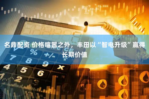 名鼎配资 价格喧嚣之外，丰田以“智电升级”赢得长期价值