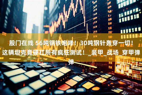 股门在线 56吨钢铁咆哮！30吨钢针轰穿一切！这辆坦克竟硬扛所有疯狂测试！_装甲_战场_穿甲弹