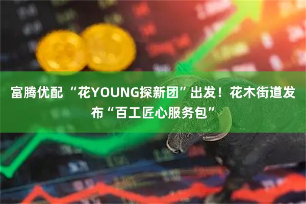 富腾优配 “花YOUNG探新团”出发！花木街道发布“百工匠心服务包”