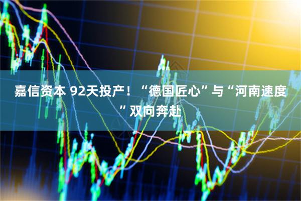 嘉信资本 92天投产！“德国匠心”与“河南速度”双向奔赴