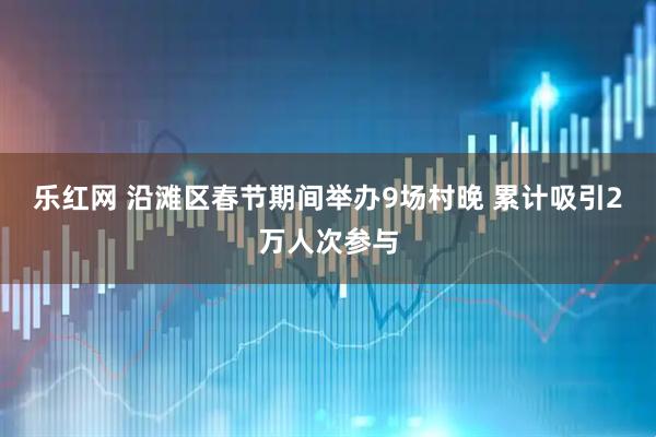 乐红网 沿滩区春节期间举办9场村晚 累计吸引2万人次参与