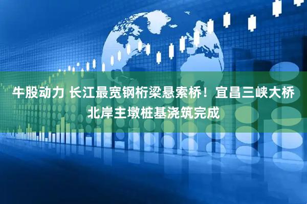 牛股动力 长江最宽钢桁梁悬索桥！宜昌三峡大桥北岸主墩桩基浇筑完成